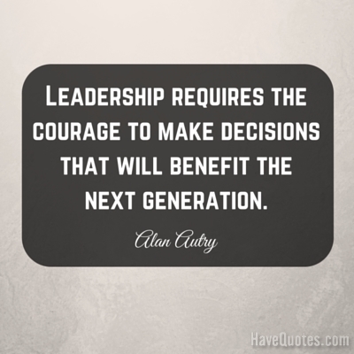 Leadership requires the courage to make decisions that will benefit the next generation Quote