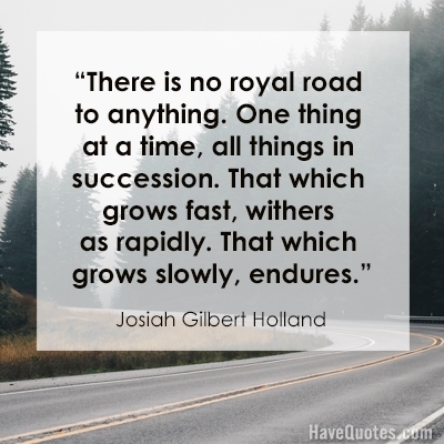 There is no royal road to anything One thing at a time all things in succession That which grows fast withers as rapidly That which grows slowly endures Quote
