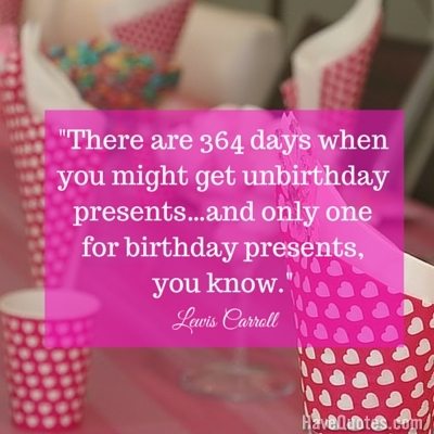 There are 364 days when you might get unbirthday presents and only one for birthday presents you know Quote
