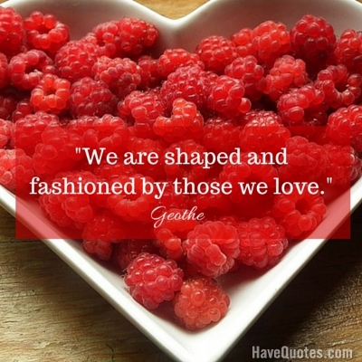 We are shaped and fashioned by those we love Quote