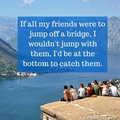 If all my friends were to jump off a bridge I wouldnt jump with them Id be at the bottom to catch them Quote