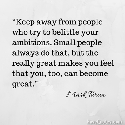 Keep away from people who try to belittle your ambitions Small people always do that but the really great makes you feel that you too can become great Quote