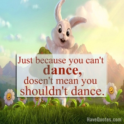 Just because you cant dance, doesnt mean you shouldnt dance Quote