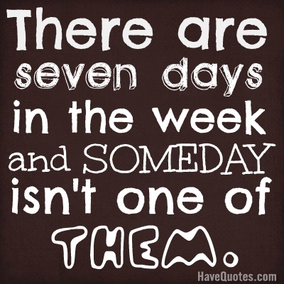 There are seven dasys in the week and SOMEDAY isnt one of them. Quote